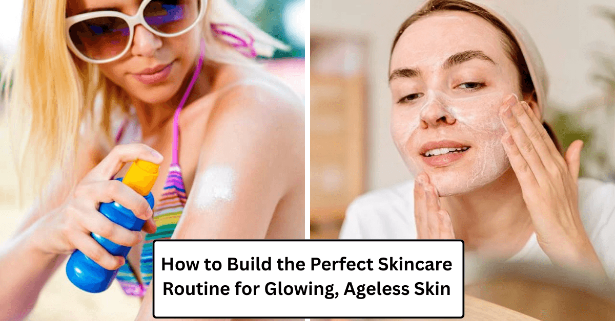 How to Build the Perfect Skincare Routine for Glowing, Ageless Skin