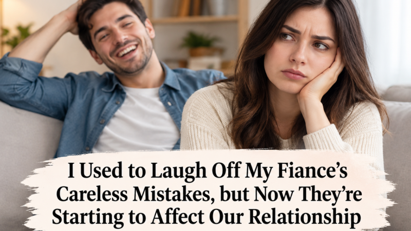 I Used to Laugh Off My Fiancé’s Careless Mistakes, but Now They’re Starting to Affect Our Relationship